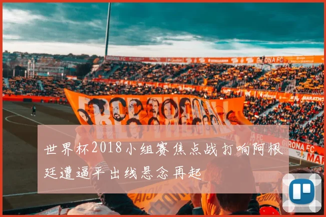 世界杯2018小组赛焦点战打响阿根廷遭逼平出线悬念再起