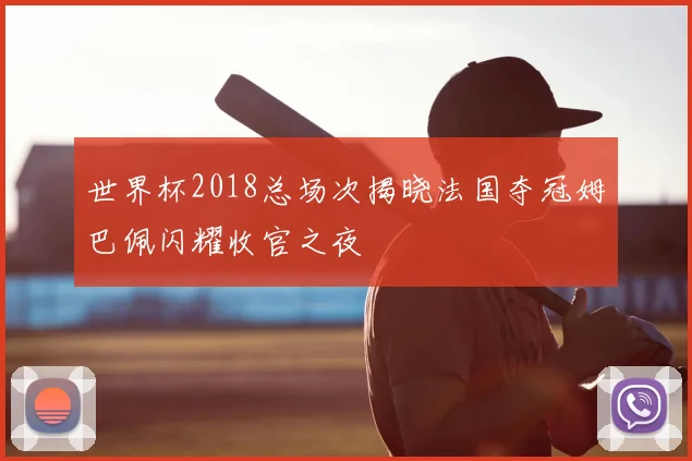 世界杯2018总场次揭晓法国夺冠姆巴佩闪耀收官之夜