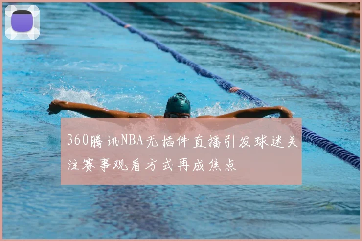 360腾讯NBA无插件直播引发球迷关注赛事观看方式再成焦点