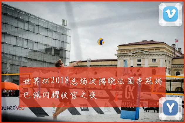 世界杯2018总场次揭晓法国夺冠姆巴佩闪耀收官之夜