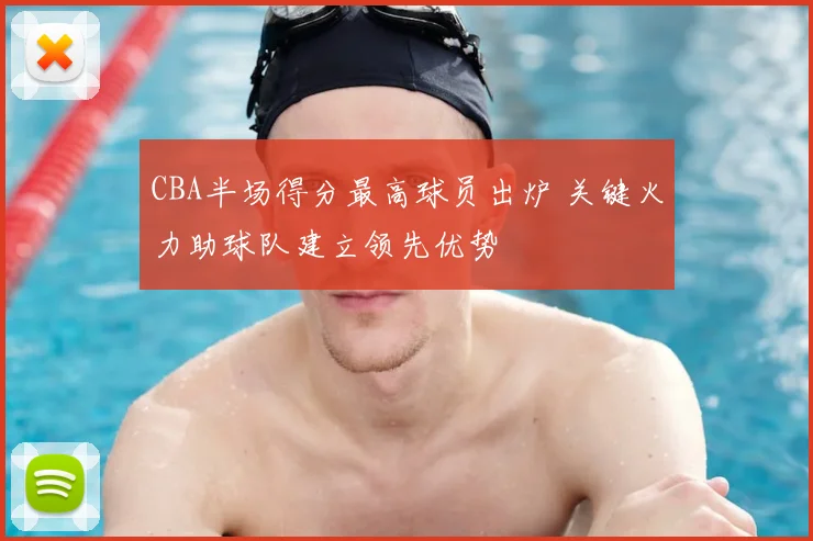 CBA半场得分最高球员出炉 关键火力助球队建立领先优势