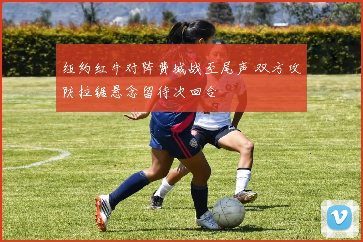 纽约红牛对阵费城战至尾声 双方攻防拉锯悬念留待次回合
