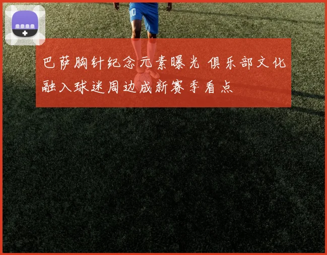 巴萨胸针纪念元素曝光 俱乐部文化融入球迷周边成新赛季看点