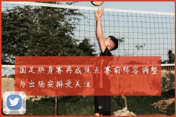 国足热身赛再成焦点 赛前阵容调整与出场安排受关注