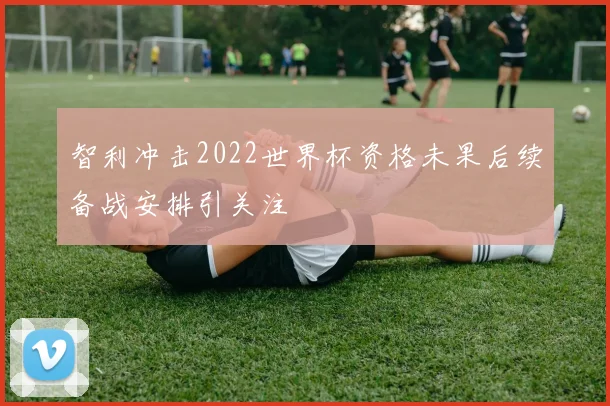 智利冲击2022世界杯资格未果后续备战安排引关注