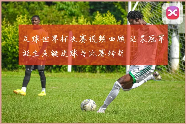 足球世界杯决赛视频回顾 记录冠军诞生关键进球与比赛转折