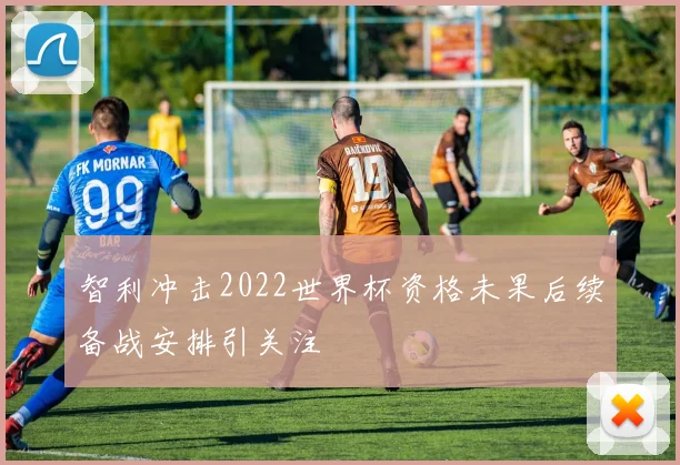 智利冲击2022世界杯资格未果后续备战安排引关注