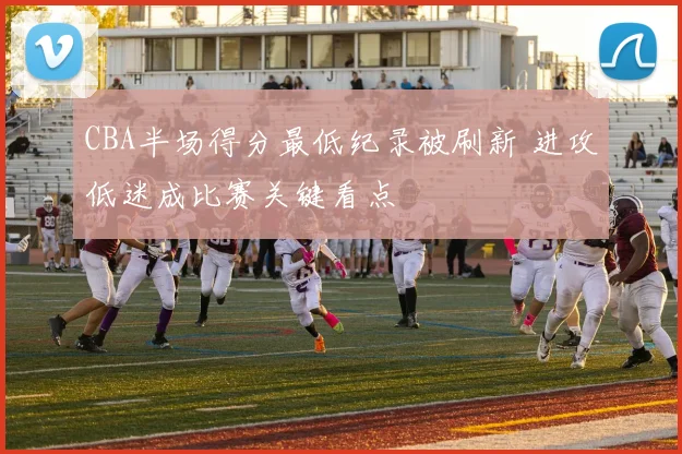 CBA半场得分最低纪录被刷新 进攻低迷成比赛关键看点