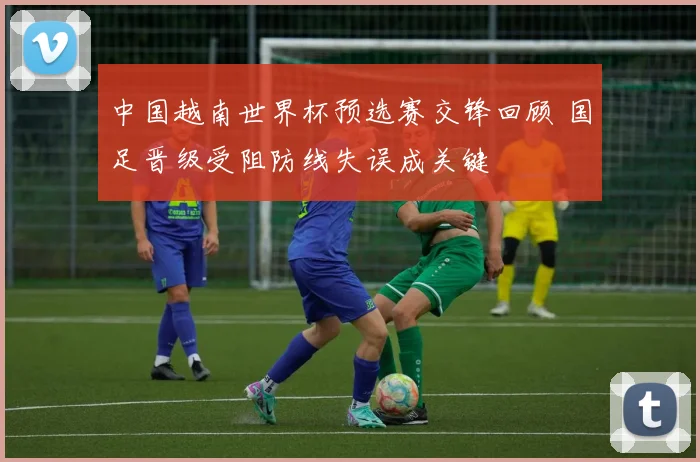 中国越南世界杯预选赛交锋回顾 国足晋级受阻防线失误成关键