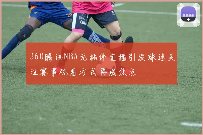 360腾讯NBA无插件直播引发球迷关注赛事观看方式再成焦点