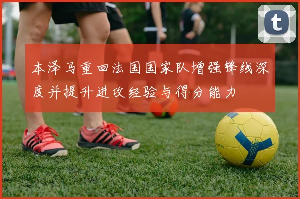 本泽马重回法国国家队增强锋线深度并提升进攻经验与得分能力