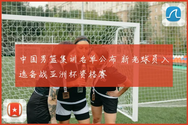 中国男篮集训名单公布 新老球员入选备战亚洲杯资格赛