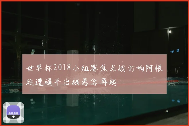 世界杯2018小组赛焦点战打响阿根廷遭逼平出线悬念再起