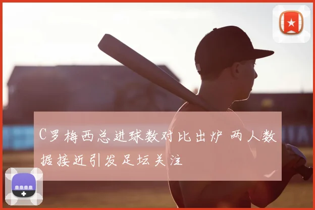 C罗梅西总进球数对比出炉 两人数据接近引发足坛关注
