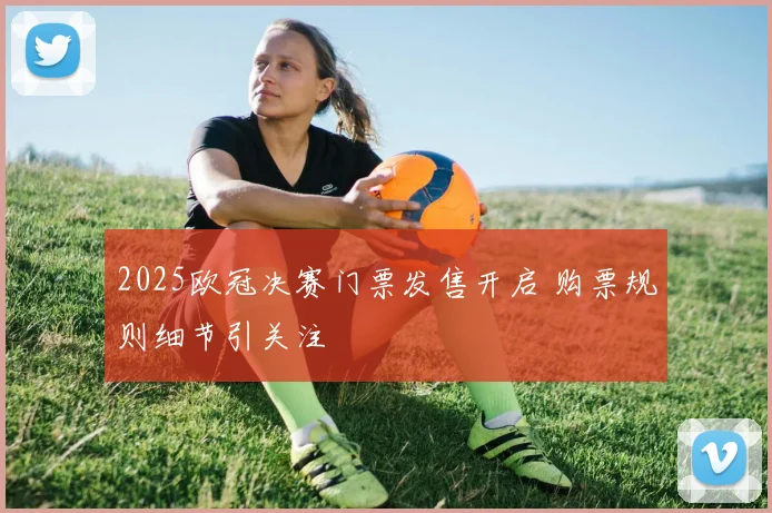 2025欧冠决赛门票发售开启 购票规则细节引关注