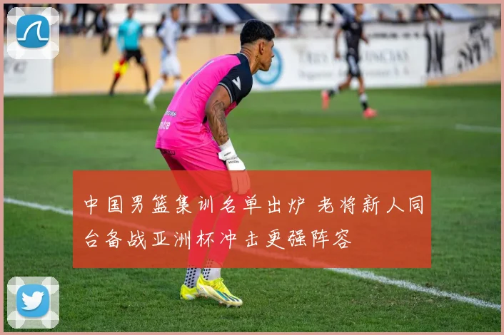 中国男篮集训名单出炉 老将新人同台备战亚洲杯冲击更强阵容