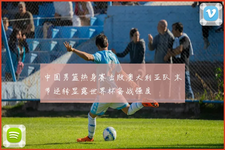 中国男篮热身赛击败澳大利亚队 末节逆转显露世界杯备战强度