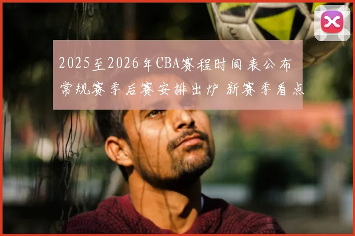 2025至2026年CBA赛程时间表公布 常规赛季后赛安排出炉 新赛季看点提前揭晓