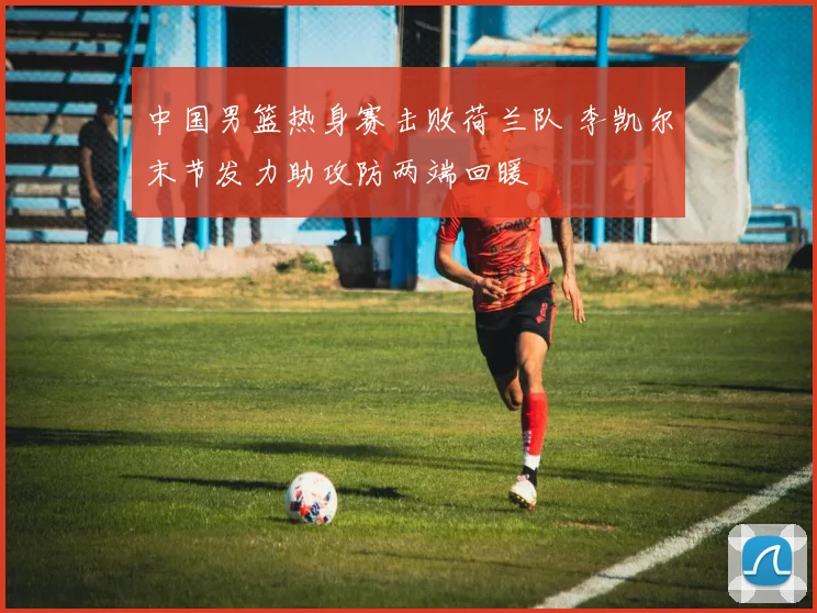 中国男篮热身赛击败荷兰队 李凯尔末节发力助攻防两端回暖