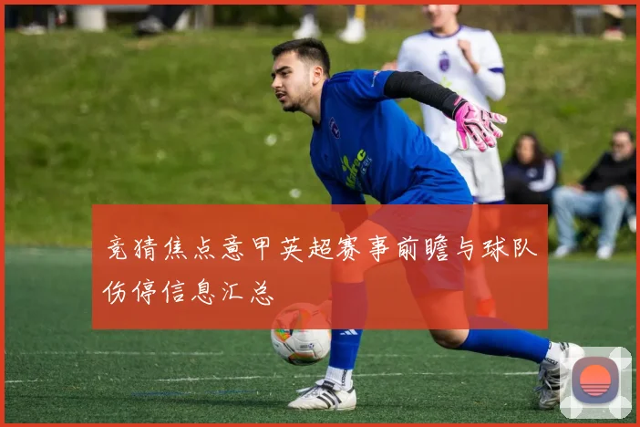竞猜焦点意甲英超赛事前瞻与球队伤停信息汇总
