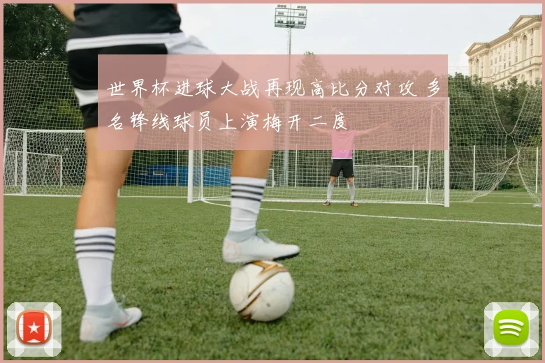 世界杯进球大战再现高比分对攻 多名锋线球员上演梅开二度