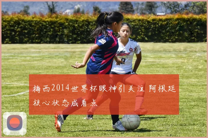 梅西2014世界杯眼神引关注 阿根廷核心状态成看点