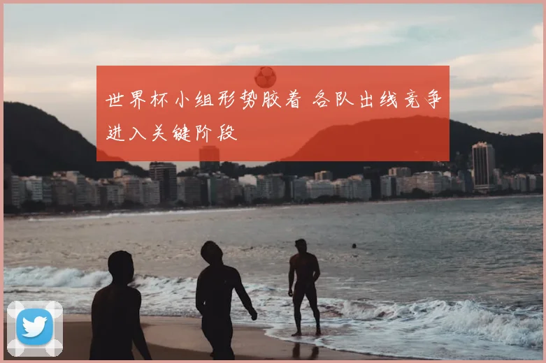 世界杯小组形势胶着 各队出线竞争进入关键阶段