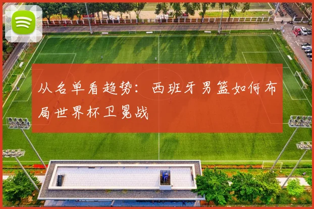 从名单看趋势:西班牙男篮如何布局世界杯卫冕战