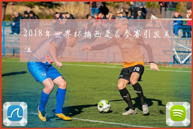 2018年世界杯梅西是否参赛引发关注